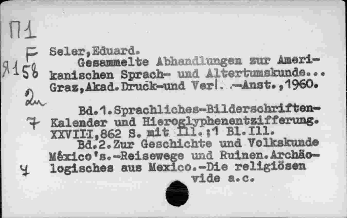 ﻿С Seien,Eduard.
L Gesammelte Abhandlungen zur Arneri-i о kanischen Sprach- und Altertumskunde. • Graz,Akad.Druck-und Verl. Anst.,1960.
Bd. 1. Sprachliches-Bilderschriften-Kalender und Hieroglyphenentzifferung. XXVIII,862 S. mit Hl. 0 Bl.Ill.
Bd.2.Zur Geschichte und Volkskunde
México's«-Reisewege und Ruinen.Archäologisches aus Mexico.-Die religiösen vide a.c.